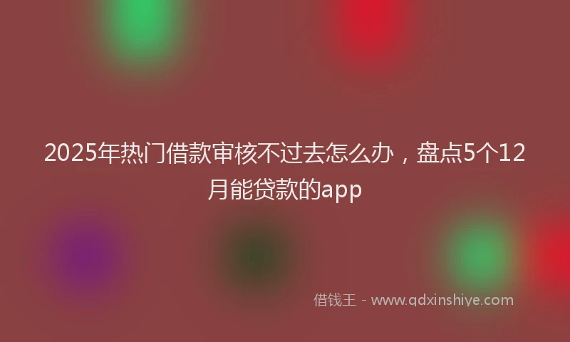 2025年热门借款审核不过去怎么办，盘点5个12月能贷款的app