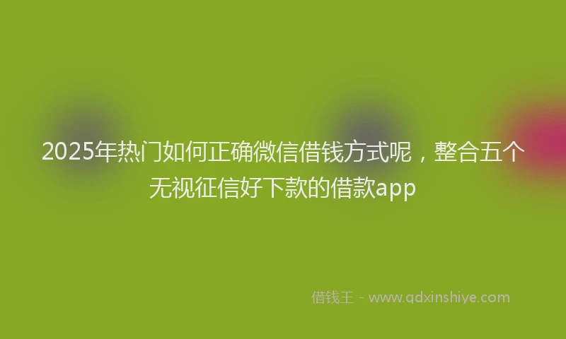 2025年热门如何正确微信借钱方式呢，整合五个无视征信好下款的借款app