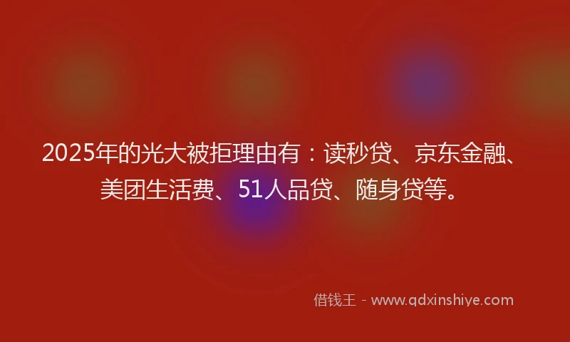 2025年的光大被拒理由有：读秒贷、京东金融、美团生活费、51人品贷、随身贷等。