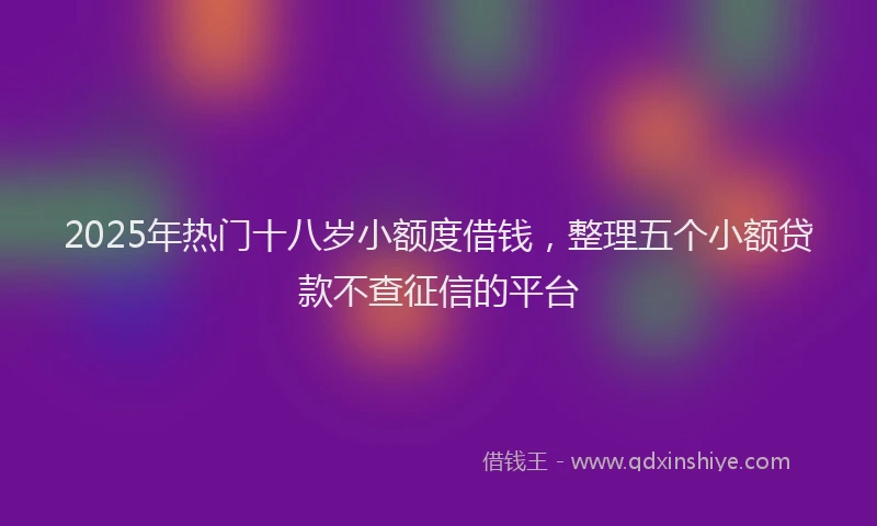 2025年热门十八岁小额度借钱，整理五个小额贷款不查征信的平台