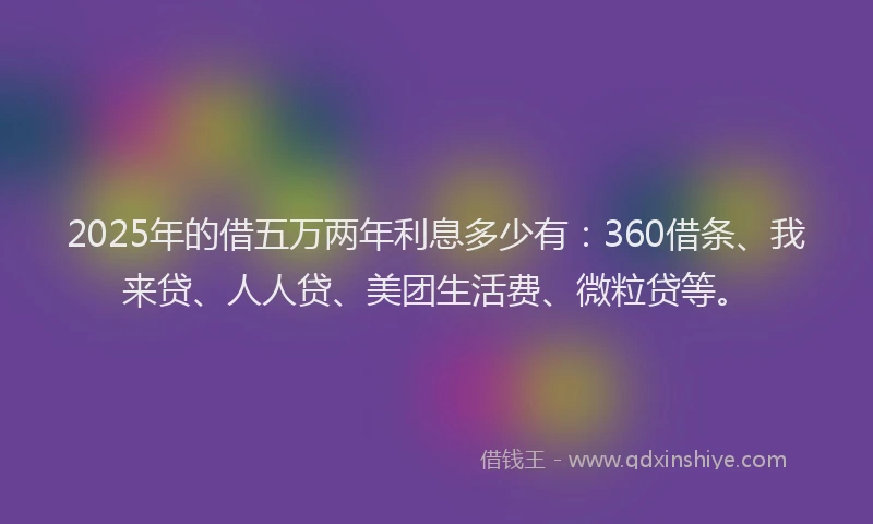 2025年的借五万两年利息多少有：360借条、我来贷、人人贷、美团生活费、微粒贷等。