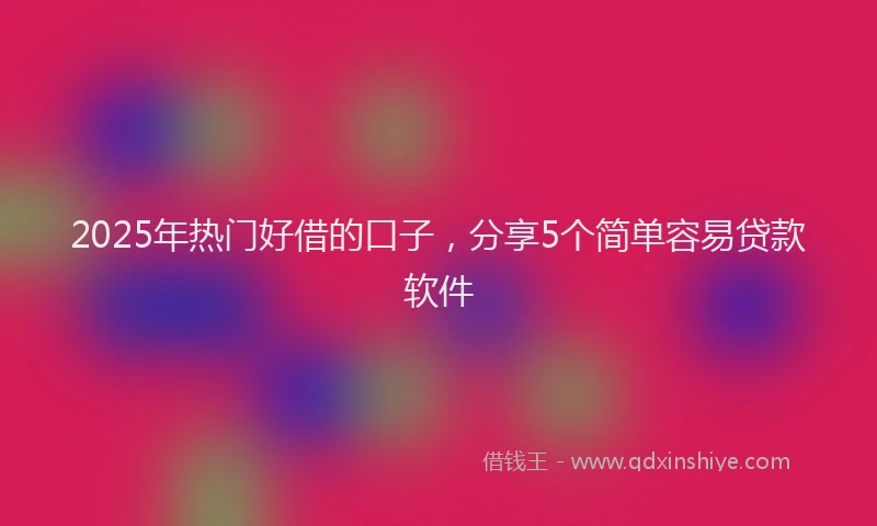 2025年热门好借的口子，分享5个简单容易贷款软件