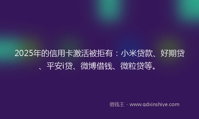 2025年的信用卡激活被拒有：小米贷款、好期贷、平安i贷、微博借钱、微粒贷等。