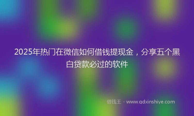 2025年热门在微信如何借钱提现金，分享五个黑白贷款必过的软件