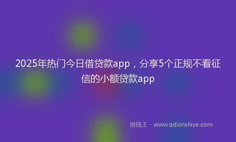 2025年热门今日借贷款app，分享5个正规不看征信的小额贷款app