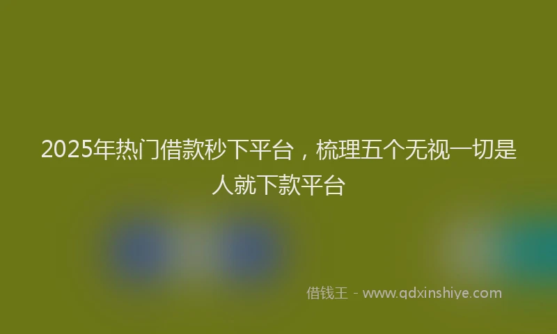 2025年热门借款秒下平台，梳理五个无视一切是人就下款平台
