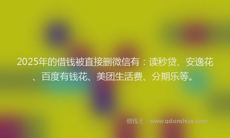 2025年的借钱被直接删微信有：读秒贷、安逸花、百度有钱花、美团生活费、分期乐等。