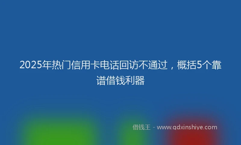 2025年热门信用卡电话回访不通过，概括5个靠谱借钱利器