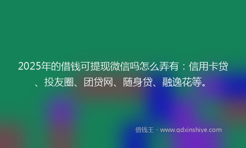 2025年的借钱可提现微信吗怎么弄有：信用卡贷、投友圈、团贷网、随身贷、融逸花等。