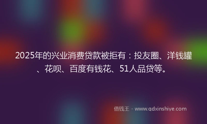2025年的兴业消费贷款被拒有：投友圈、洋钱罐、花呗、百度有钱花、51人品贷等。