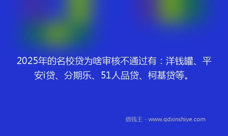 2025年的名校贷为啥审核不通过有：洋钱罐、平安i贷、分期乐、51人品贷、柯基贷等。