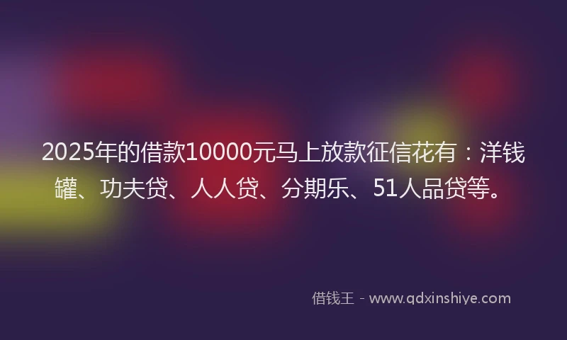 2025年的借款10000元马上放款征信花有：洋钱罐、功夫贷、人人贷、分期乐、51人品贷等。