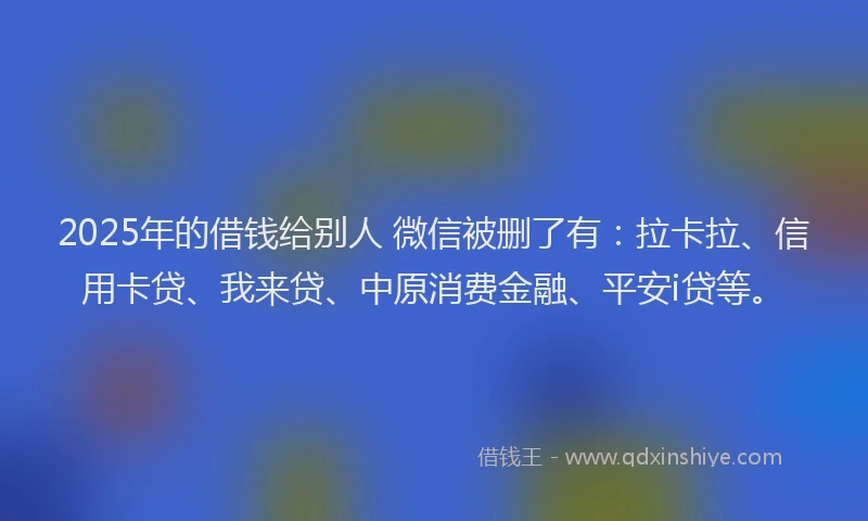 2025年的借钱给别人 微信被删了有：拉卡拉、信用卡贷、我来贷、中原消费金融、平安i贷等。