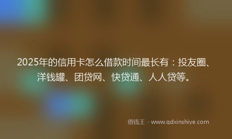 2025年的信用卡怎么借款时间最长有：投友圈、洋钱罐、团贷网、快贷通、人人贷等。