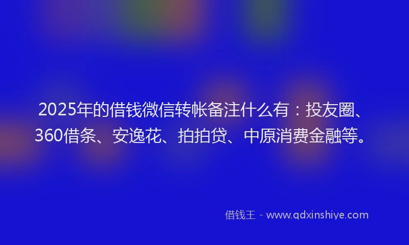 2025年的借钱微信转帐备注什么有：投友圈、360借条、安逸花、拍拍贷、中原消费金融等。