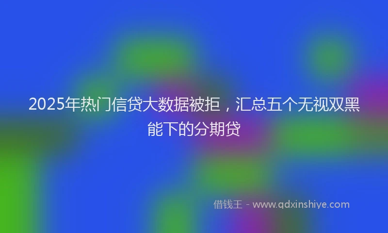2025年热门信贷大数据被拒，汇总五个无视双黑能下的分期贷