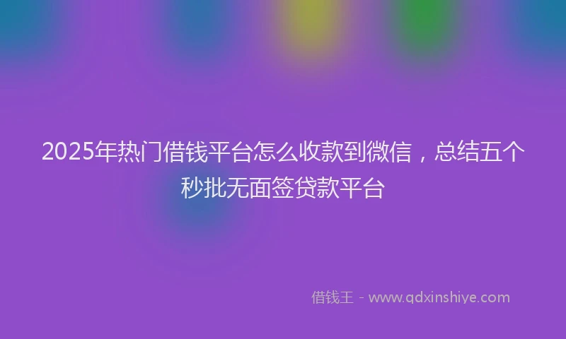 2025年热门借钱平台怎么收款到微信，总结五个秒批无面签贷款平台