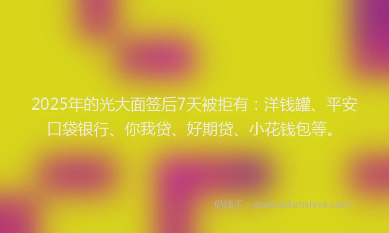 2025年的光大面签后7天被拒有：洋钱罐、平安口袋银行、你我贷、好期贷、小花钱包等。