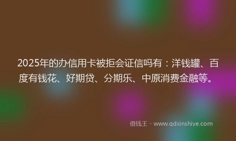 2025年的办信用卡被拒会证信吗有：洋钱罐、百度有钱花、好期贷、分期乐、中原消费金融等。