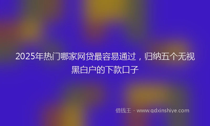2025年热门哪家网贷最容易通过，归纳五个无视黑白户的下款口子