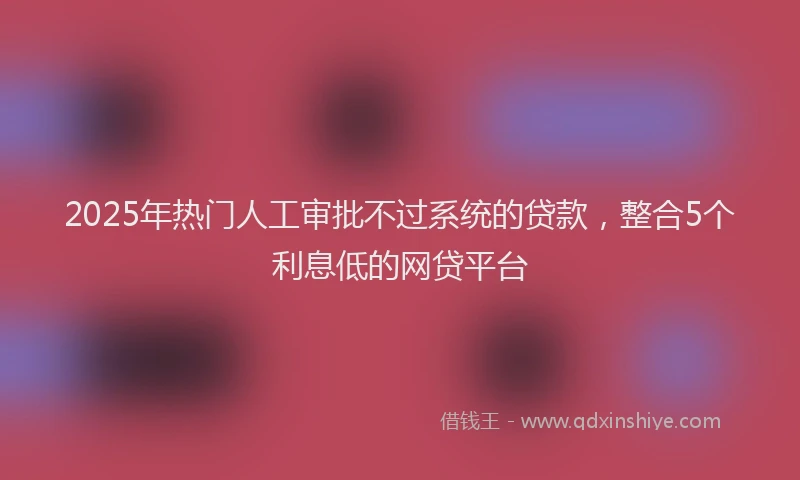 2025年热门人工审批不过系统的贷款，整合5个利息低的网贷平台