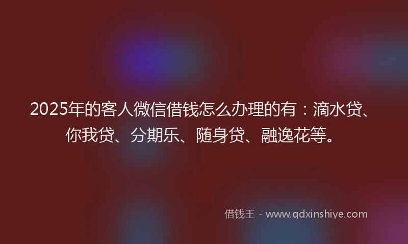 2025年的客人微信借钱怎么办理的有：滴水贷、你我贷、分期乐、随身贷、融逸花等。
