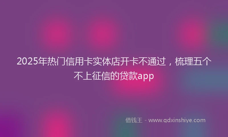 2025年热门信用卡实体店开卡不通过，梳理五个不上征信的贷款app