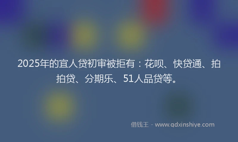 2025年的宜人贷初审被拒有：花呗、快贷通、拍拍贷、分期乐、51人品贷等。