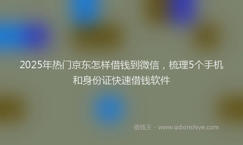 2025年热门京东怎样借钱到微信，梳理5个手机和身份证快速借钱软件