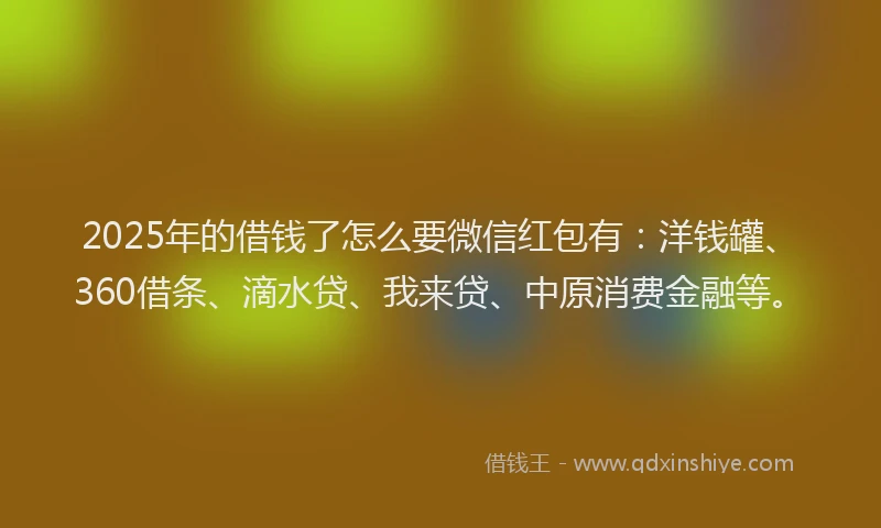 2025年的借钱了怎么要微信红包有：洋钱罐、360借条、滴水贷、我来贷、中原消费金融等。