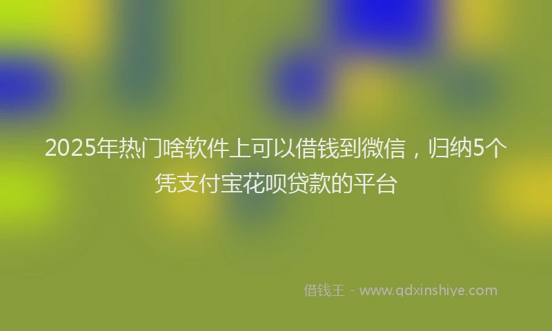 2025年热门啥软件上可以借钱到微信，归纳5个凭支付宝花呗贷款的平台