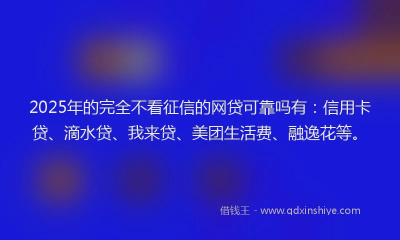 2025年的完全不看征信的网贷可靠吗有：信用卡贷、滴水贷、我来贷、美团生活费、融逸花等。