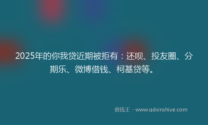 2025年的你我贷近期被拒有：还呗、投友圈、分期乐、微博借钱、柯基贷等。
