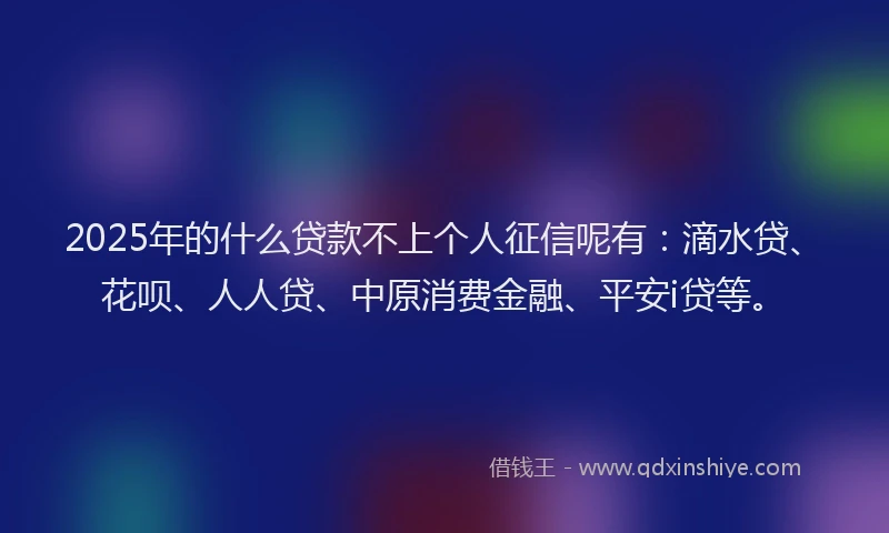 2025年的什么贷款不上个人征信呢有：滴水贷、花呗、人人贷、中原消费金融、平安i贷等。