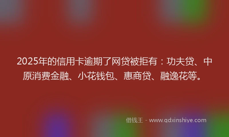 2025年的信用卡逾期了网贷被拒有：功夫贷、中原消费金融、小花钱包、惠商贷、融逸花等。