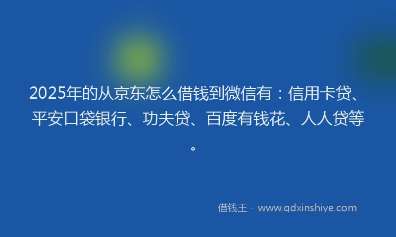 2025年的从京东怎么借钱到微信有：信用卡贷、平安口袋银行、功夫贷、百度有钱花、人人贷等。