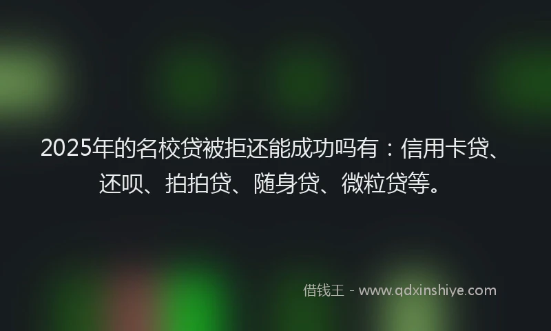 2025年的名校贷被拒还能成功吗有：信用卡贷、还呗、拍拍贷、随身贷、微粒贷等。