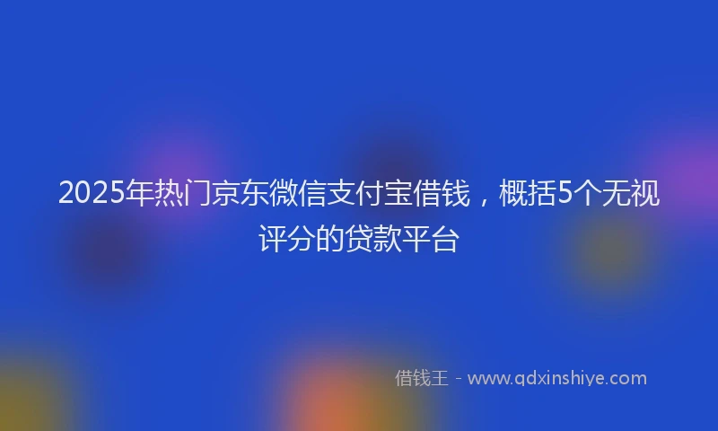 2025年热门京东微信支付宝借钱，概括5个无视评分的贷款平台