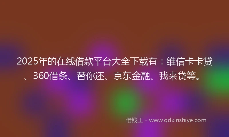 2025年的在线借款平台大全下载有：维信卡卡贷、360借条、替你还、京东金融、我来贷等。