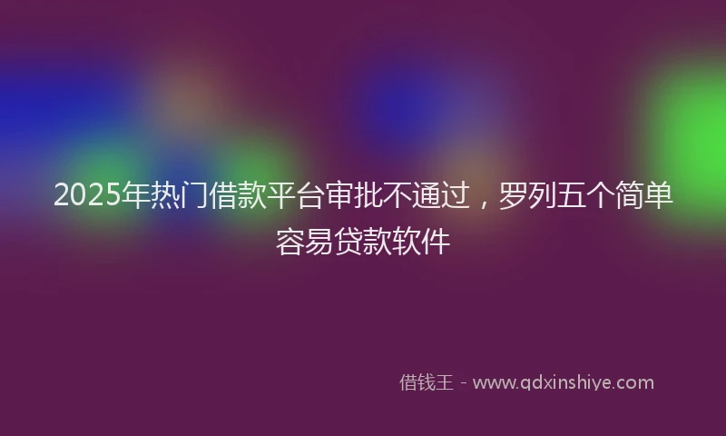 2025年热门借款平台审批不通过，罗列五个简单容易贷款软件