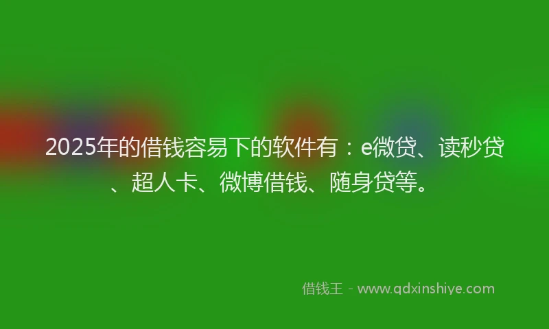 2025年的借钱容易下的软件有：e微贷、读秒贷、超人卡、微博借钱、随身贷等。