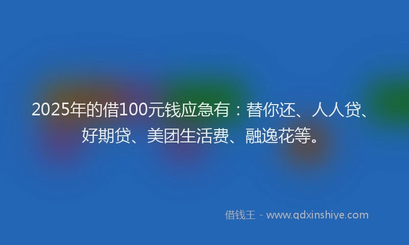 2025年的借100元钱应急有：替你还、人人贷、好期贷、美团生活费、融逸花等。