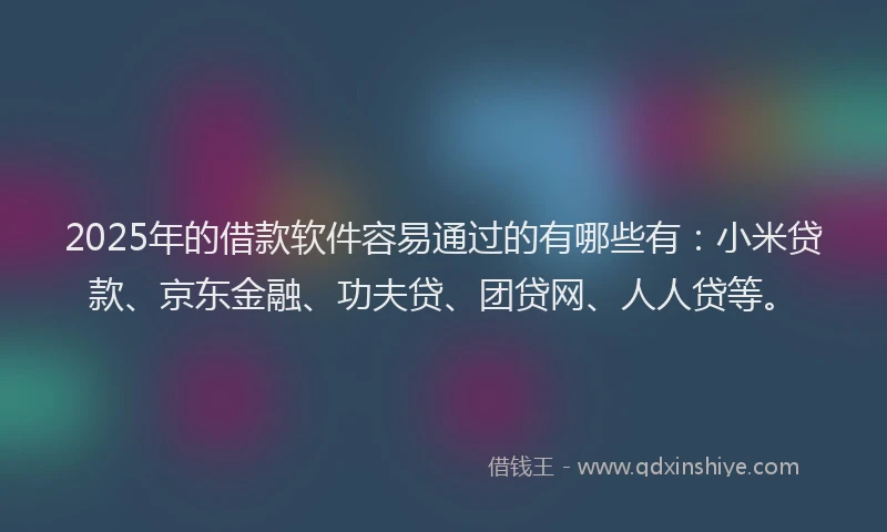 2025年的借款软件容易通过的有哪些有：小米贷款、京东金融、功夫贷、团贷网、人人贷等。