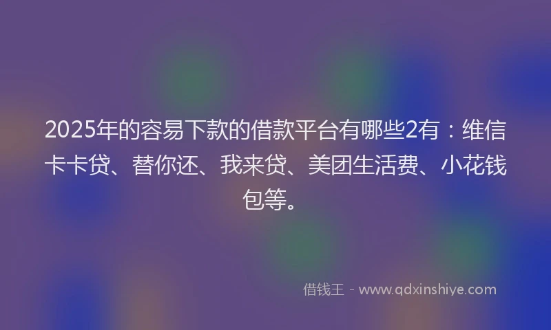 2025年的容易下款的借款平台有哪些2有：维信卡卡贷、替你还、我来贷、美团生活费、小花钱包等。