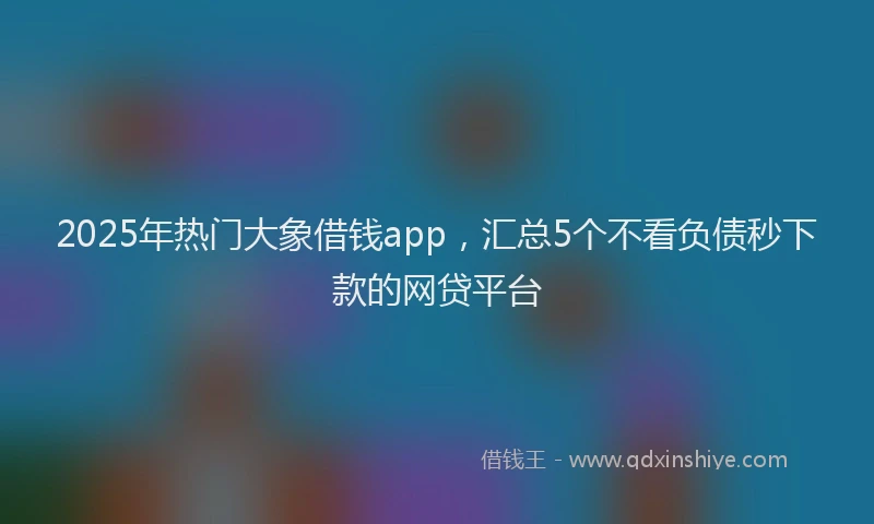 2025年热门大象借钱app，汇总5个不看负债秒下款的网贷平台