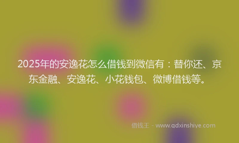 2025年的安逸花怎么借钱到微信有：替你还、京东金融、安逸花、小花钱包、微博借钱等。