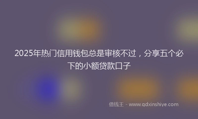 2025年热门信用钱包总是审核不过，分享五个必下的小额贷款口子