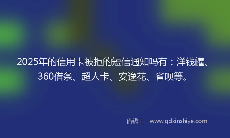2025年的信用卡被拒的短信通知吗有：洋钱罐、360借条、超人卡、安逸花、省呗等。