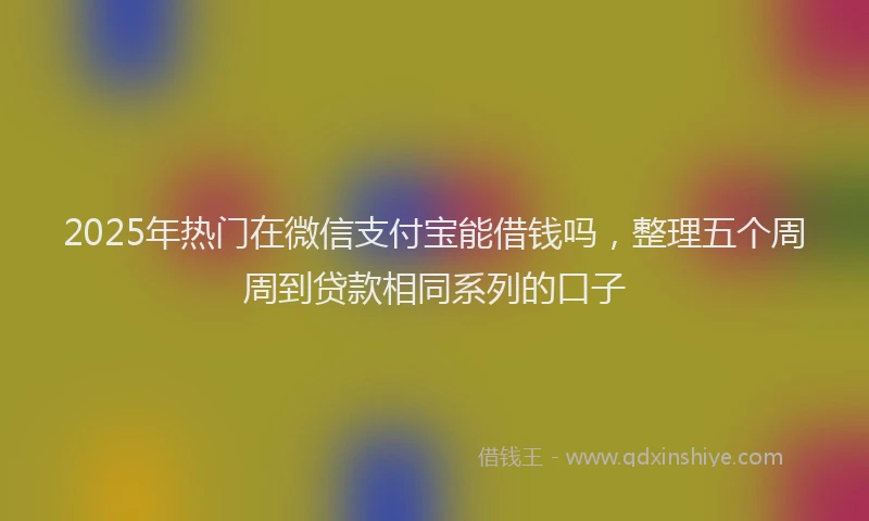 2025年热门在微信支付宝能借钱吗，整理五个周周到贷款相同系列的口子