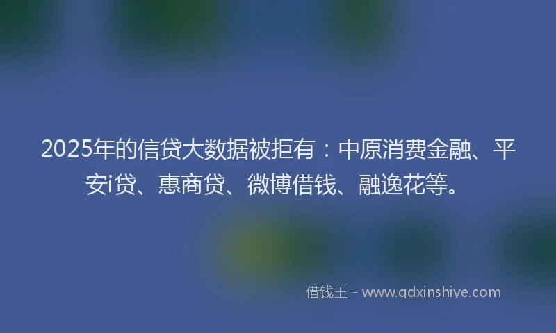 2025年的信贷大数据被拒有：中原消费金融、平安i贷、惠商贷、微博借钱、融逸花等。